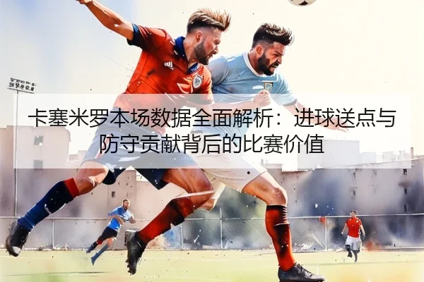 卡塞米罗本场数据全面解析：进球送点与防守贡献背后的比赛价值（YYSports）
